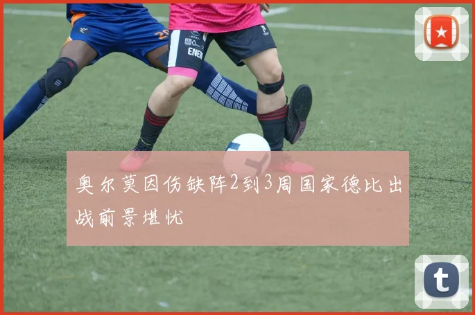 奥尔莫因伤缺阵2到3周国家德比出战前景堪忧