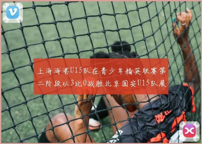 上海海港U15队在青少年精英联赛第二阶段以3比0战胜北京国安U15队展现强劲实力