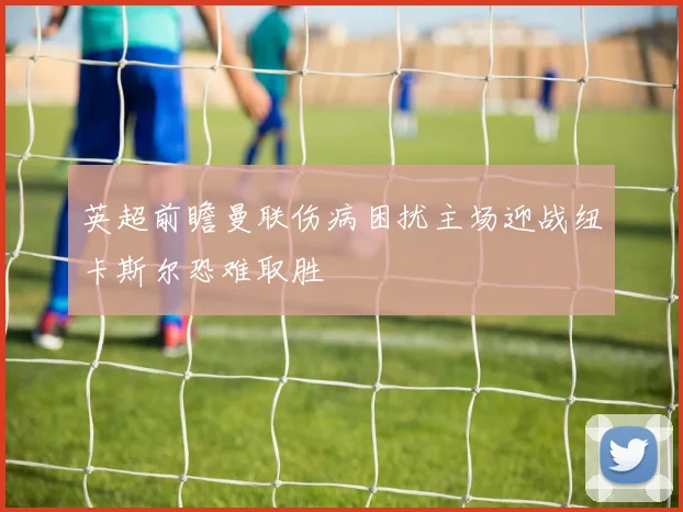 英超前瞻曼联伤病困扰主场迎战纽卡斯尔恐难取胜