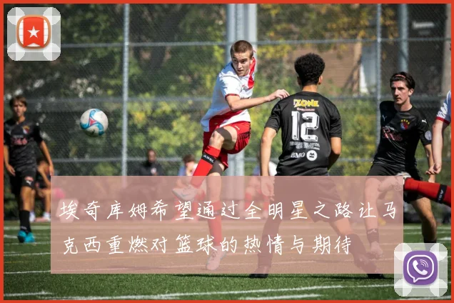 埃奇库姆希望通过全明星之路让马克西重燃对篮球的热情与期待