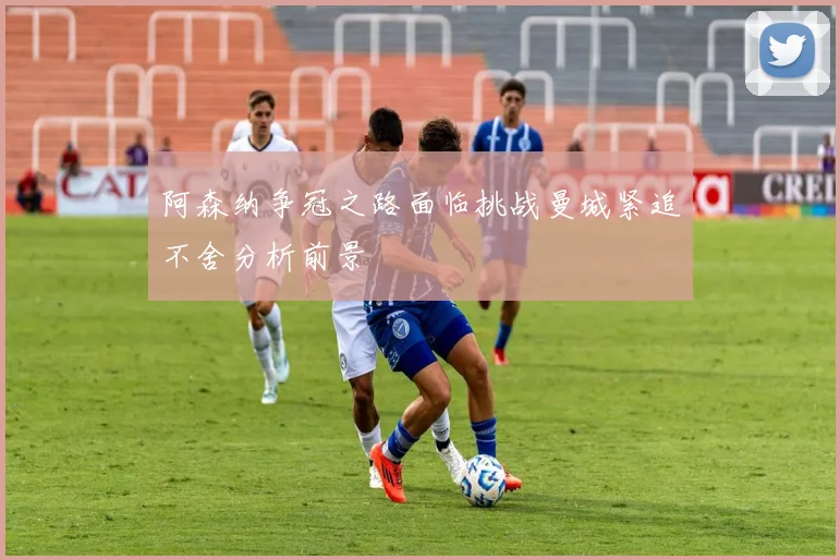 阿森纳争冠之路面临挑战曼城紧追不舍分析前景