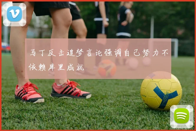 马丁反击追梦言论强调自己努力不依赖库里成就