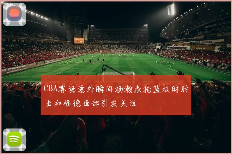 CBA赛场意外瞬间杨瀚森抢篮板时肘击加福德面部引发关注