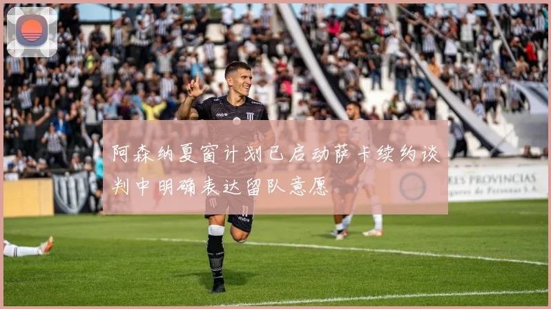 阿森纳夏窗计划已启动萨卡续约谈判中明确表达留队意愿