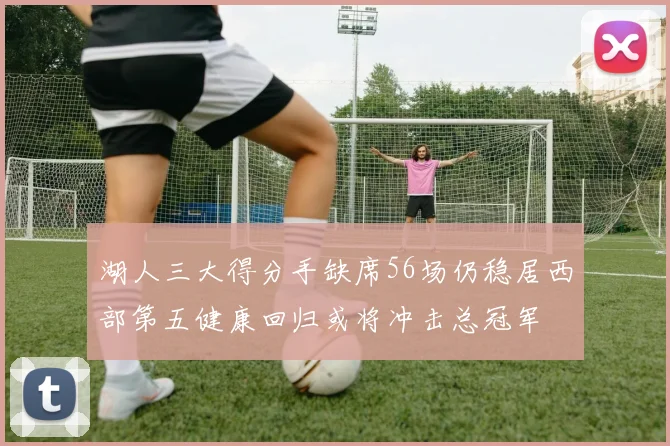 湖人三大得分手缺席56场仍稳居西部第五健康回归或将冲击总冠军