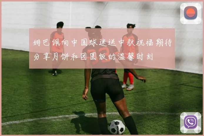 姆巴佩向中国球迷送中秋祝福期待分享月饼和团圆饭的温馨时刻