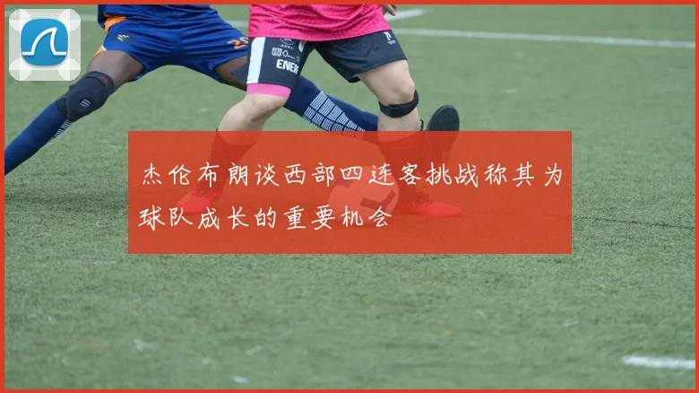 杰伦布朗谈西部四连客挑战称其为球队成长的重要机会