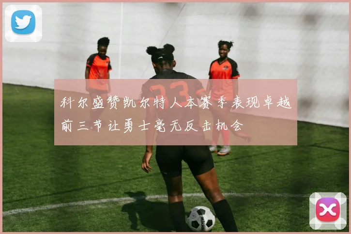 科尔盛赞凯尔特人本赛季表现卓越前三节让勇士毫无反击机会