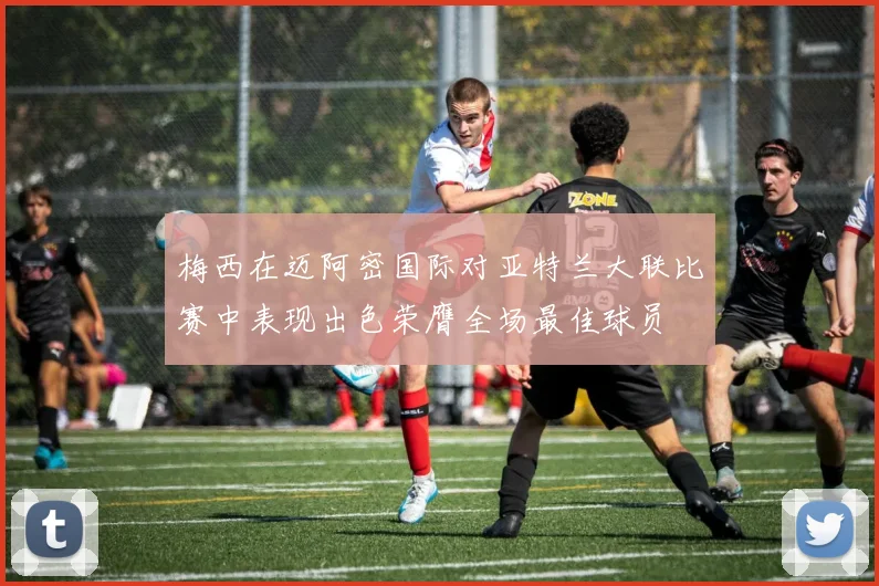梅西在迈阿密国际对亚特兰大联比赛中表现出色荣膺全场最佳球员