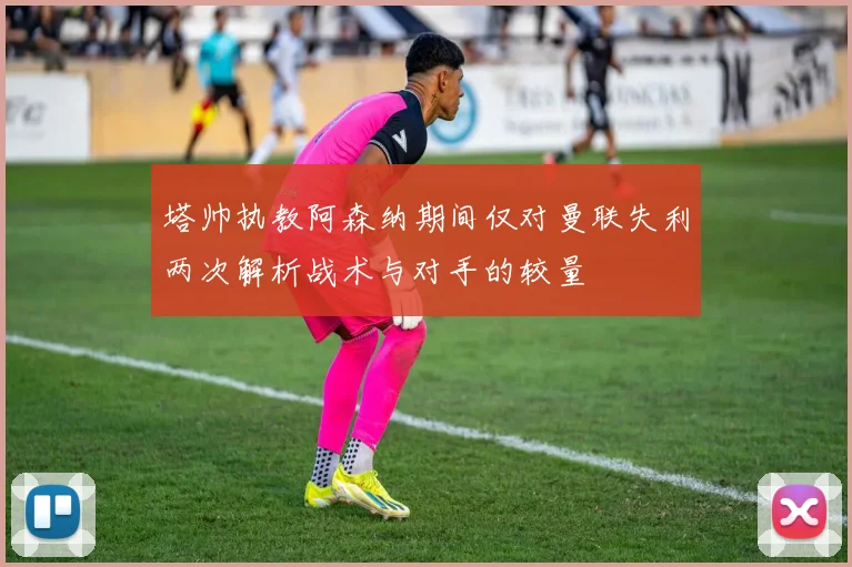 塔帅执教阿森纳期间仅对曼联失利两次解析战术与对手的较量