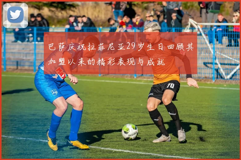 巴萨庆祝拉菲尼亚29岁生日回顾其加盟以来的精彩表现与成就