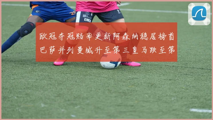 欧冠夺冠赔率更新阿森纳稳居榜首巴萨并列曼城升至第三皇马跌至第七