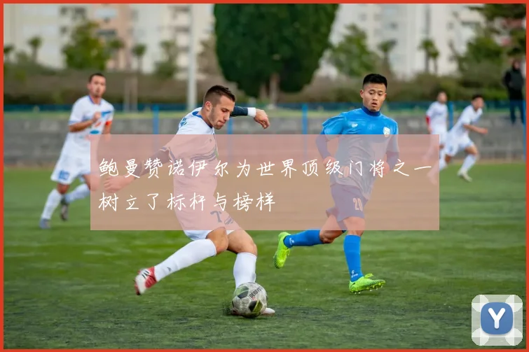 鲍曼赞诺伊尔为世界顶级门将之一树立了标杆与榜样