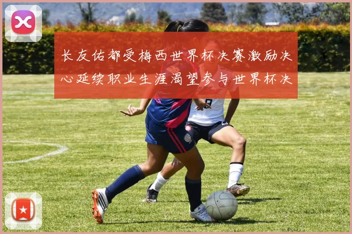 长友佑都受梅西世界杯决赛激励决心延续职业生涯渴望参与世界杯决赛