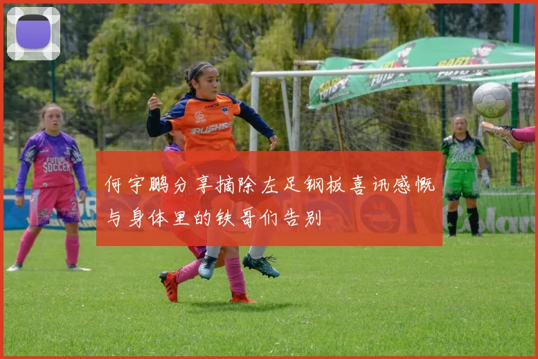 何宇鹏分享摘除左足钢板喜讯感慨与身体里的铁哥们告别