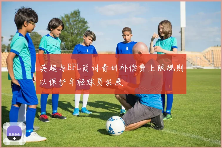 英超与EFL商讨青训补偿费上限规则以保护年轻球员发展