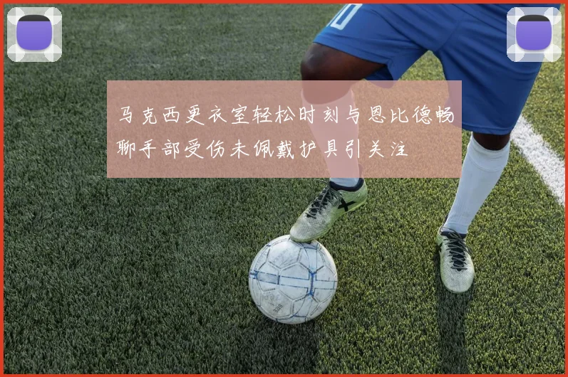 马克西更衣室轻松时刻与恩比德畅聊手部受伤未佩戴护具引关注