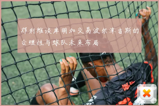 邓利维谈库明加交易波尔津吉斯的合理性与球队未来布局