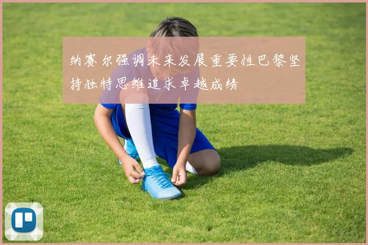 纳赛尔强调未来发展重要性巴黎坚持独特思维追求卓越成绩