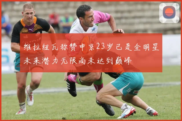 维拉纽瓦称赞申京23岁已是全明星未来潜力无限尚未达到巅峰