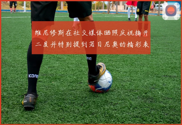 维尼修斯在社交媒体晒照庆祝梅开二度并特别提到若日尼奥的精彩表现