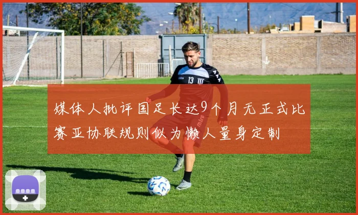 媒体人批评国足长达9个月无正式比赛亚协联规则似为懒人量身定制