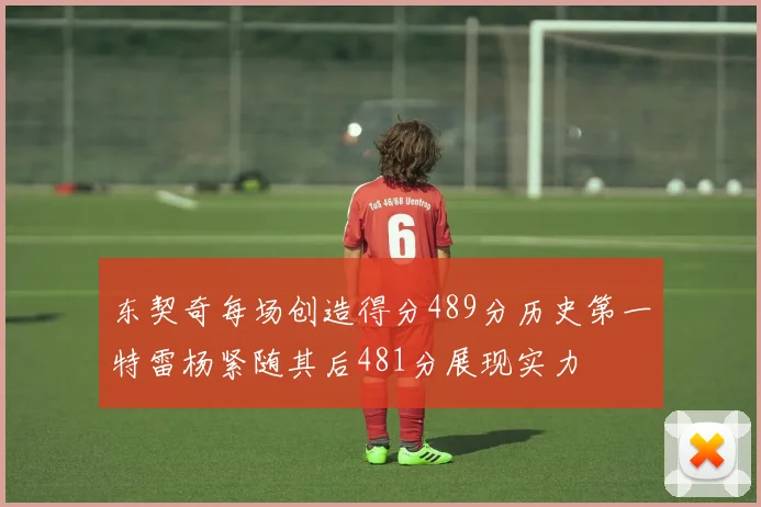 东契奇每场创造得分489分历史第一特雷杨紧随其后481分展现实力