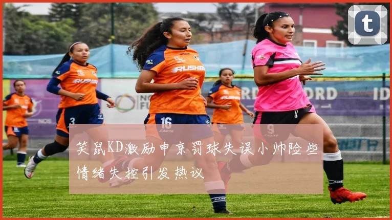 笑鼠KD激励申京罚球失误小帅险些情绪失控引发热议