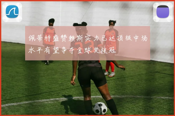佩蒂特盛赞赖斯实力已达顶级中场水平有望争夺金球奖桂冠