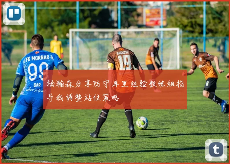 杨瀚森分享防守库里经验教练组指导我调整站位策略