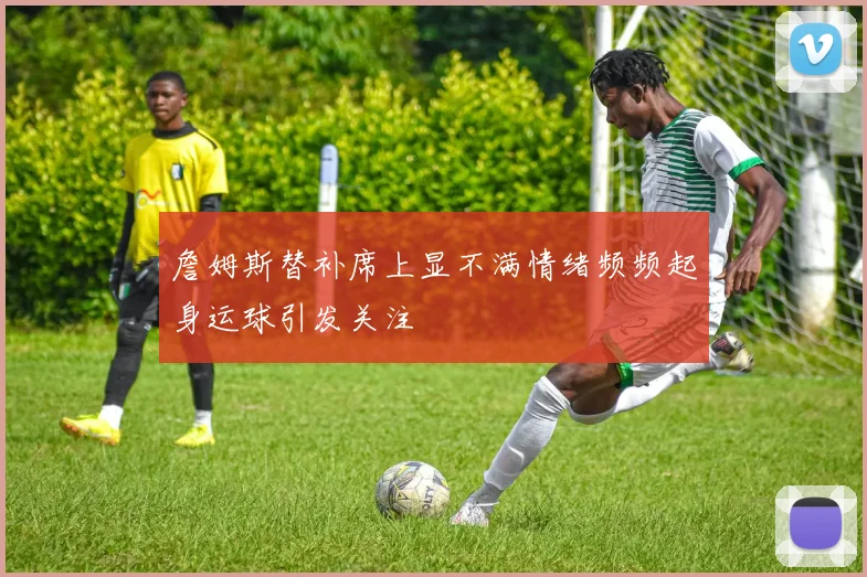 詹姆斯替补席上显不满情绪频频起身运球引发关注