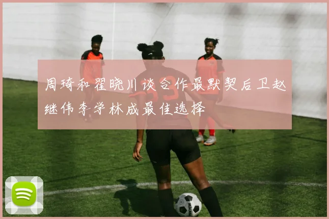周琦和翟晓川谈合作最默契后卫赵继伟李学林成最佳选择